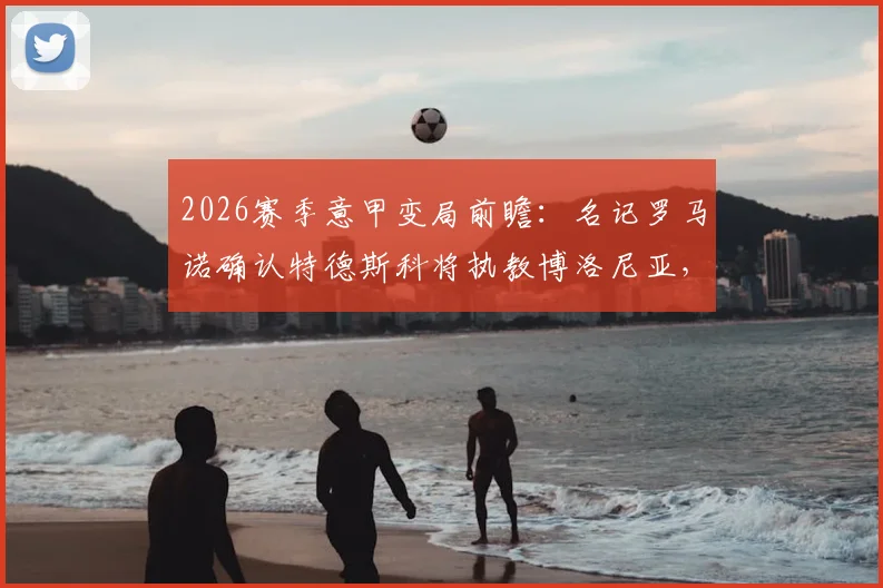 2026赛季意甲变局前瞻：名记罗马诺确认特德斯科将执教博洛尼亚，主帅战术风格全面解析