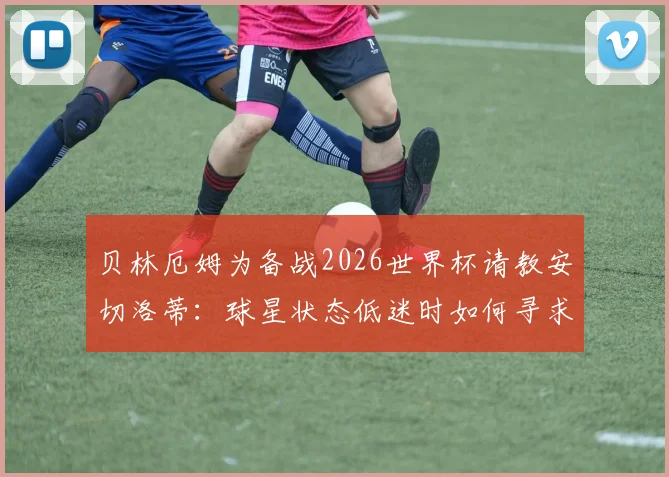 贝林厄姆为备战2026世界杯请教安切洛蒂:球星状态低迷时如何寻求突破?
