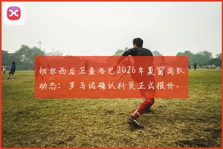 切尔西后卫查洛巴2026年夏窗离队动态：罗马诺确认科莫正式报价，解析其蓝军生涯与潜在下家