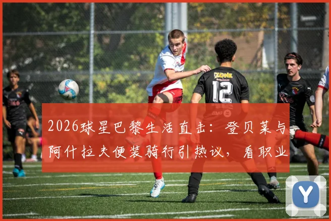 2026球星巴黎生活直击：登贝莱与阿什拉夫便装骑行引热议，看职业球员如何悠然自得享受假期