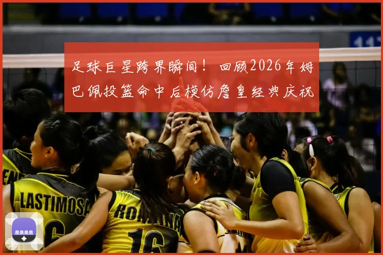 足球巨星跨界瞬间！回顾2026年姆巴佩投篮命中后模仿詹皇经典庆祝，铁山靠动作为何火爆出圈