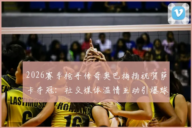 2026赛季枪手传奇奥巴梅扬祝贺萨卡夺冠：社交媒体温情互动引爆球迷热议，一文回顾前队长的枪手生涯与祝福细节