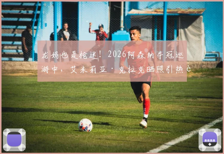 龙妈也是枪迷!2026阿森纳夺冠巡游中,艾米莉亚·克拉克晒照引热议,明星球迷如何影响球队文化