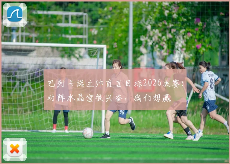 巴列卡诺主帅直言目标2026决赛：对阵水晶宫很兴奋，我们想赢