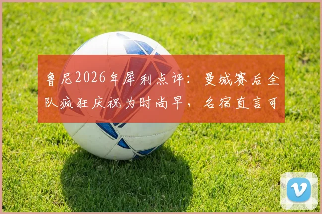 鲁尼2026年犀利点评：曼城赛后全队疯狂庆祝为时尚早，名宿直言可能埋下祸根