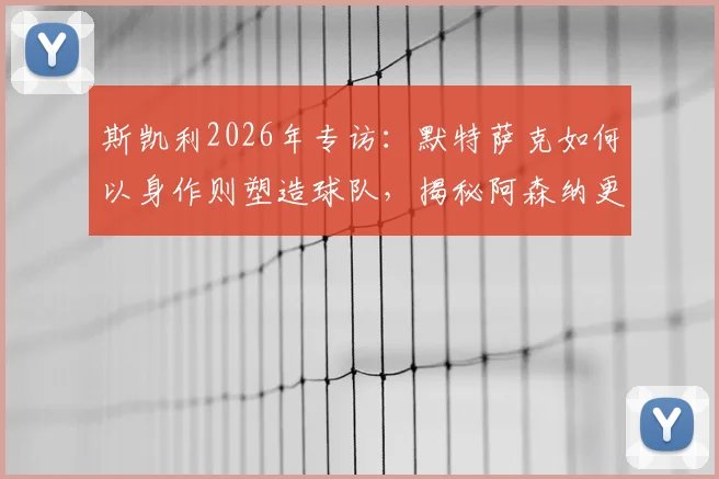 斯凯利2026年专访：默特萨克如何以身作则塑造球队，揭秘阿森纳更衣室空前团结的背后原因