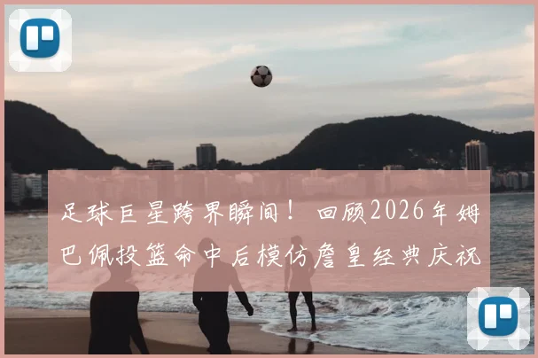 足球巨星跨界瞬间!回顾2026年姆巴佩投篮命中后模仿詹皇经典庆祝,铁山靠动作为何火爆出圈