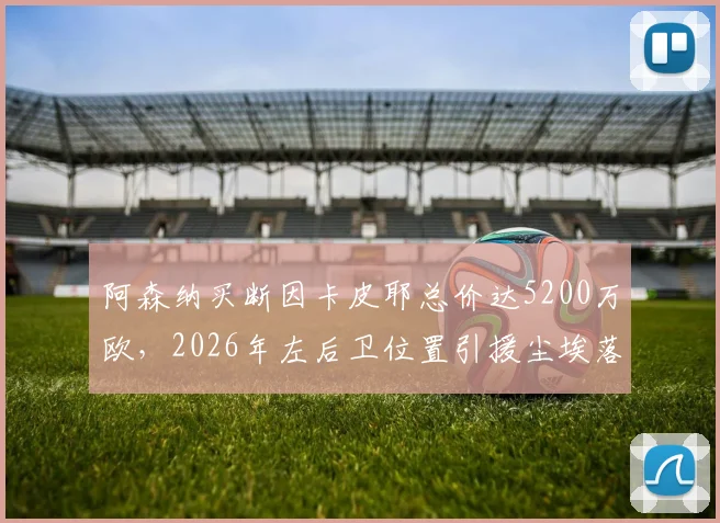 阿森纳买断因卡皮耶总价达5200万欧，2026年左后卫位置引援尘埃落定，租借合同细节解析