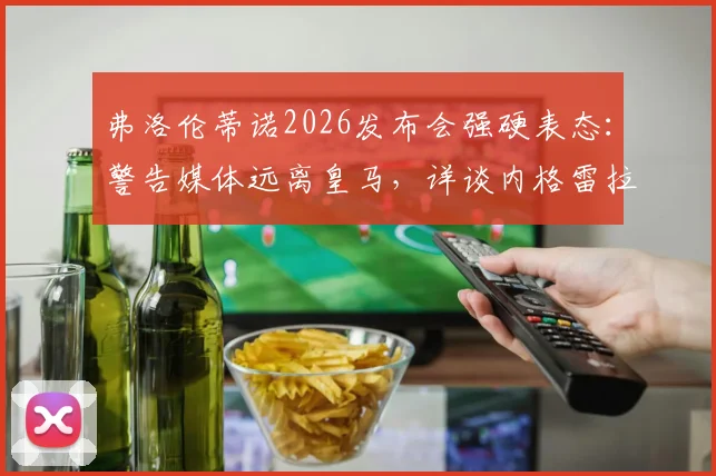弗洛伦蒂诺2026发布会强硬表态：警告媒体远离皇马，详谈内格雷拉案立场与俱乐部态度解析