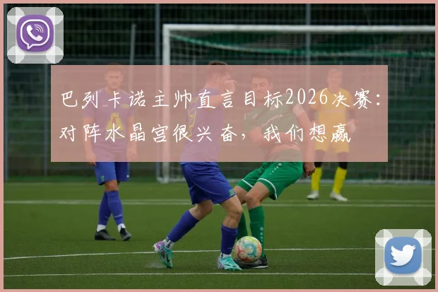 巴列卡诺主帅直言目标2026决赛:对阵水晶宫很兴奋,我们想赢