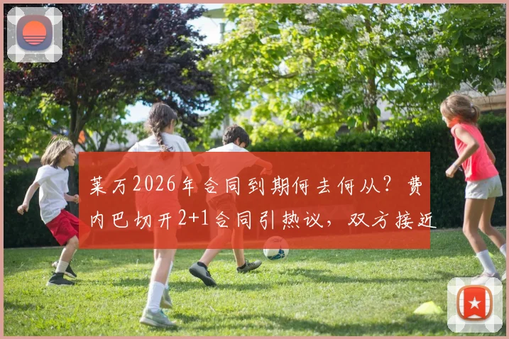 莱万2026年合同到期何去何从？费内巴切开2+1合同引热议，双方接近协议内幕曝光