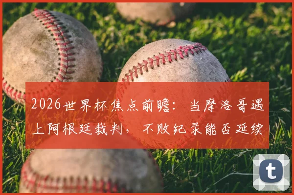 2026世界杯焦点前瞻：当摩洛哥遇上阿根廷裁判，不败纪录能否延续？关键之战深度解读