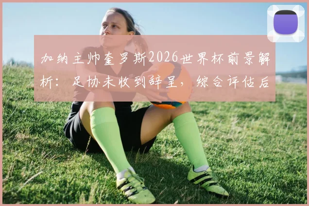 加纳主帅奎罗斯2026世界杯前景解析:足协未收到辞呈,综合评估后续约决定悬而未决