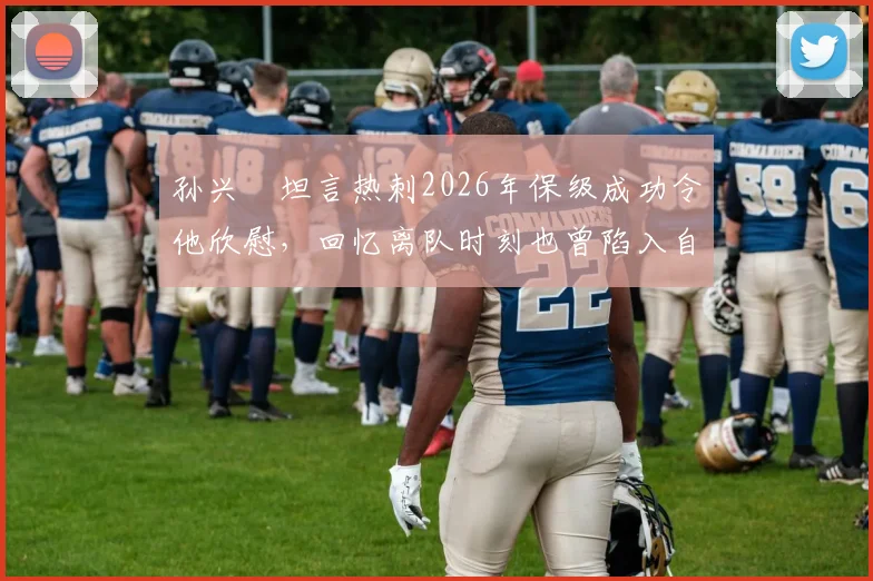 孙兴慜坦言热刺2026年保级成功令他欣慰，回忆离队时刻也曾陷入自我怀疑与感慨