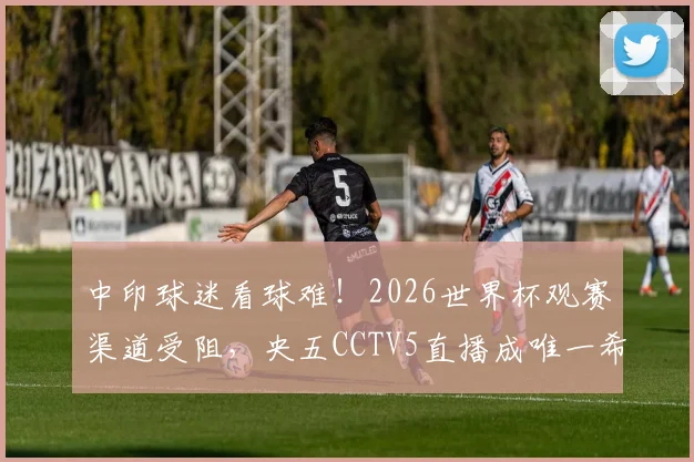 中印球迷看球难！2026世界杯观赛渠道受阻，央五CCTV5直播成唯一希望？
