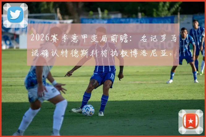 2026赛季意甲变局前瞻:名记罗马诺确认特德斯科将执教博洛尼亚,主帅战术风格全面解析
