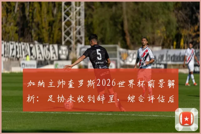 加纳主帅奎罗斯2026世界杯前景解析：足协未收到辞呈，综合评估后续约决定悬而未决
