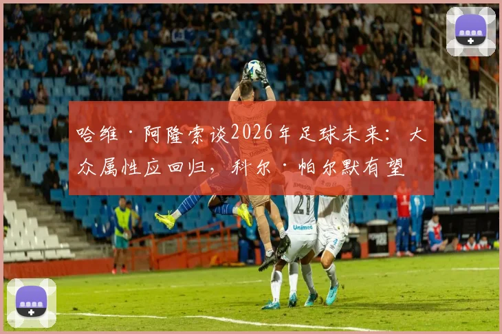 哈维·阿隆索谈2026年足球未来：大众属性应回归，科尔·帕尔默有望成长为球队更衣室领袖