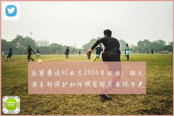 孔塞桑谈AC米兰2026年经历：缺乏俱乐部保护如何损害球员表现与更衣室团结，深入解读管理问题