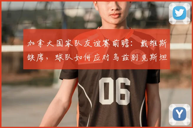 加拿大国家队友谊赛前瞻:戴维斯缺席,球队如何应对乌兹别克斯坦挑战,备战2026世界杯?