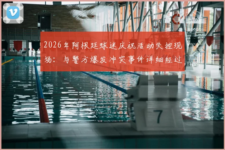 2026年阿根廷球迷庆祝活动失控现场:与警方爆发冲突事件详细经过与安全启示