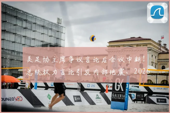 美足协主席争议言论后会议中断！总统权力言论引发内部地震，2026世界杯筹备蒙阴影
