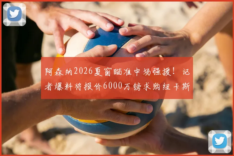 阿森纳2026夏窗瞄准中场强援！记者爆料将报价6000万镑求购纽卡斯尔核心吉马良斯