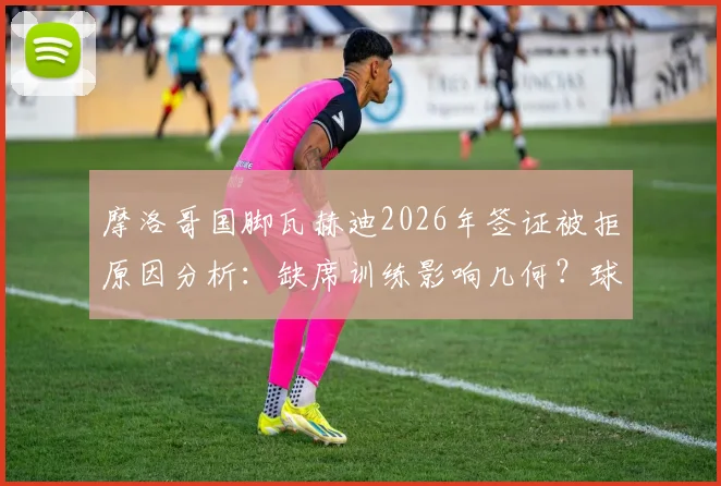摩洛哥国脚瓦赫迪2026年签证被拒原因分析：缺席训练影响几何？球员背景资料一览