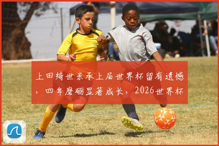上田绮世亲承上届世界杯留有遗憾，四年磨砺显著成长，2026世界杯他将如何完成自我救赎？