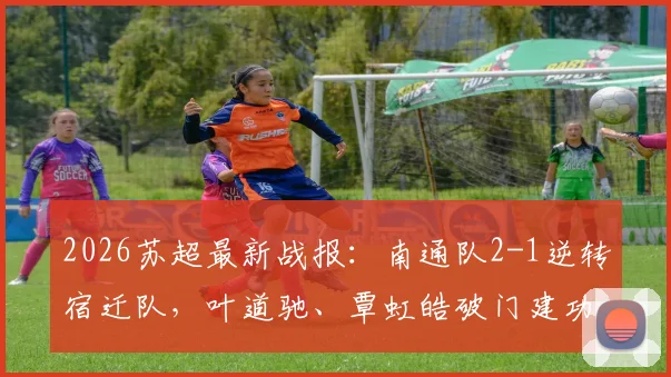 2026苏超最新战报:南通队2-1逆转宿迁队,叶道驰、覃虹皓破门建功,附比赛关键数据回顾