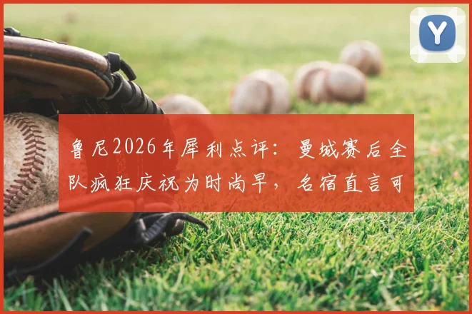 鲁尼2026年犀利点评:曼城赛后全队疯狂庆祝为时尚早,名宿直言可能埋下祸根