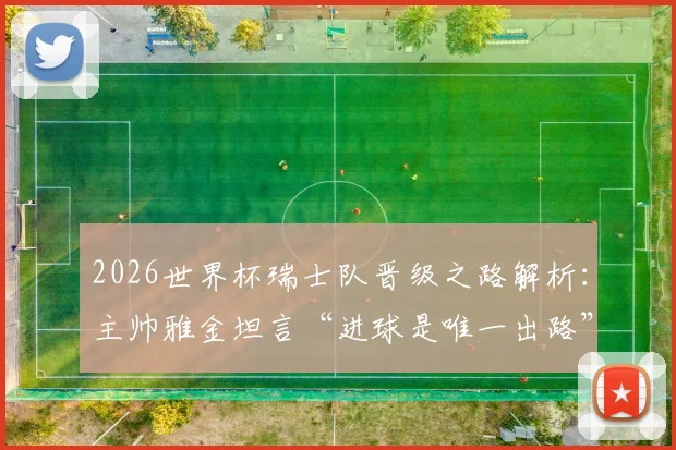 2026世界杯瑞士队晋级之路解析：主帅雅金坦言“进球是唯一出路”，球队战术短板与破局关键何在？