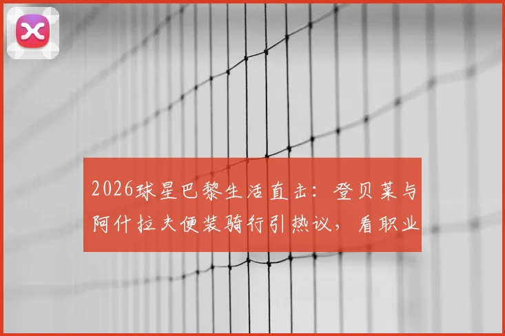 2026球星巴黎生活直击：登贝莱与阿什拉夫便装骑行引热议，看职业球员如何悠然自得享受假期