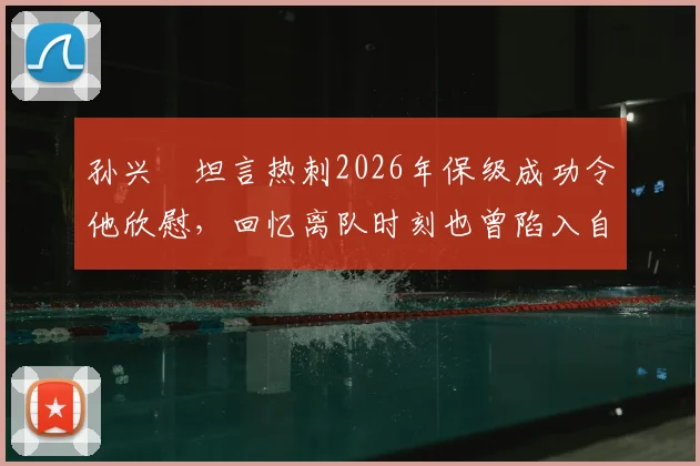孙兴慜坦言热刺2026年保级成功令他欣慰,回忆离队时刻也曾陷入自我怀疑与感慨