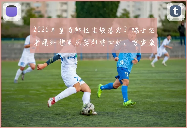 2026年皇马帅位尘埃落定？瑞士记者爆料穆里尼奥即将回归，官宣最早下周