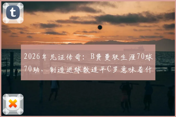 2026年见证传奇:B费曼联生涯70球70助,制造进球数追平C罗意味着什么?