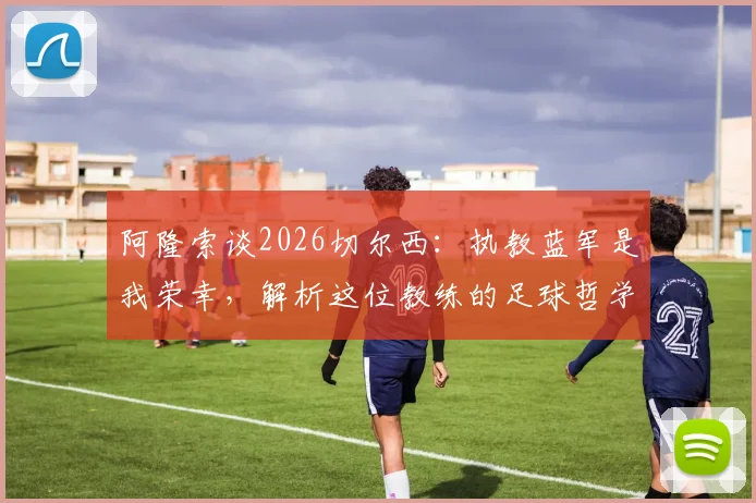 阿隆索谈2026切尔西：执教蓝军是我荣幸，解析这位教练的足球哲学与过往经历