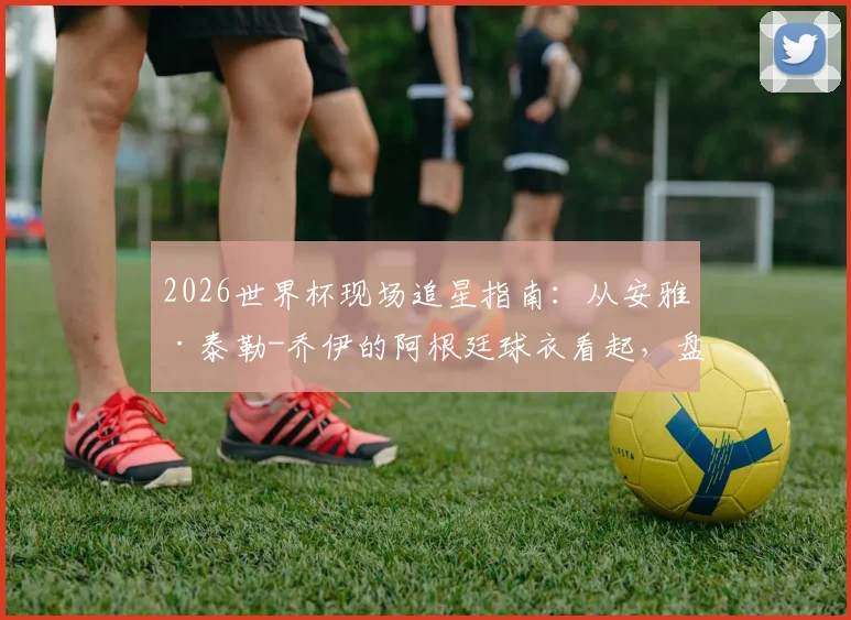 2026世界杯现场追星指南：从安雅·泰勒-乔伊的阿根廷球衣看起，盘点女明星观战穿搭与抢票攻略