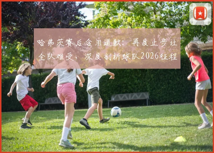 哈弗茨赛后含泪道歉:再度止步让全队难受,深度剖析球队2026征程失利原因与未来展望