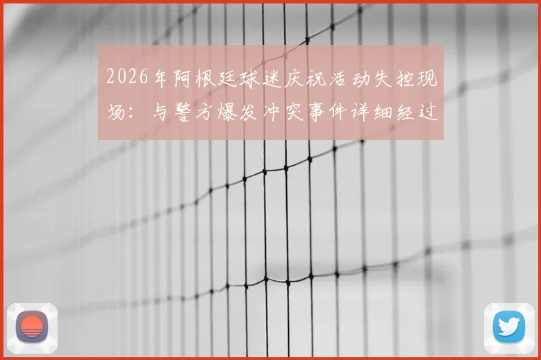 2026年阿根廷球迷庆祝活动失控现场：与警方爆发冲突事件详细经过与安全启示