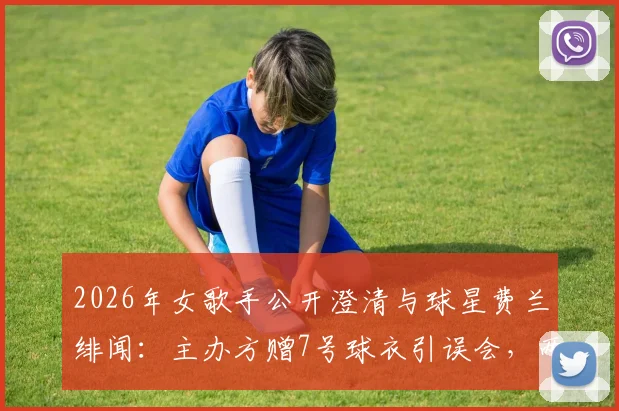 2026年女歌手公开澄清与球星费兰绯闻：主办方赠7号球衣引误会，两人真实关系揭秘