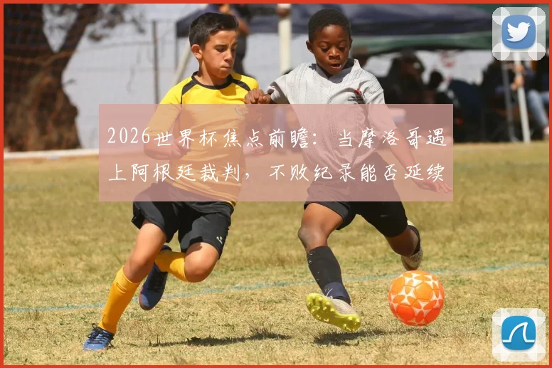 2026世界杯焦点前瞻:当摩洛哥遇上阿根廷裁判,不败纪录能否延续?关键之战深度解读