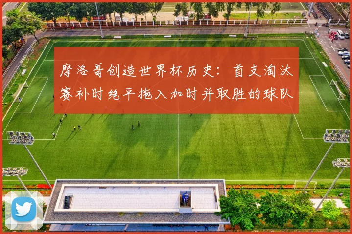 摩洛哥创造世界杯历史:首支淘汰赛补时绝平拖入加时并取胜的球队,经典战役全回顾