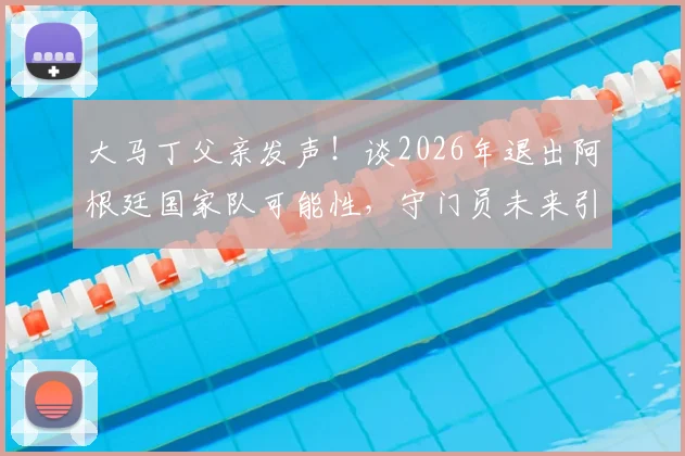 大马丁父亲发声！谈2026年退出阿根廷国家队可能性，守门员未来引球迷关注
