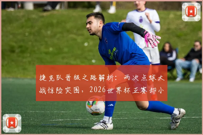 捷克队晋级之路解析:两次点球大战惊险突围,2026世界杯正赛却小组出局令人意外