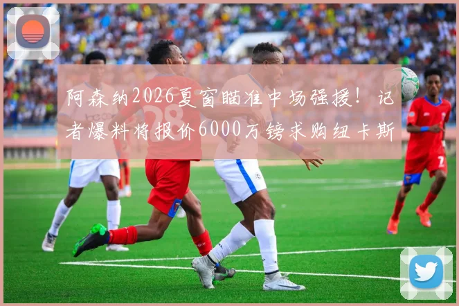 阿森纳2026夏窗瞄准中场强援！记者爆料将报价6000万镑求购纽卡斯尔核心吉马良斯