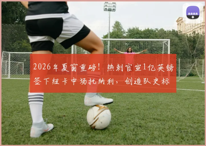 2026年夏窗重磅!热刺官宣1亿英镑签下纽卡中场托纳利,创造队史标王纪录,球员周薪详情及阵容影响分析