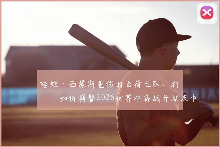 哈维·西蒙斯重伤打击荷兰队，科曼如何调整2026世界杯备战计划及中场备选方案解析