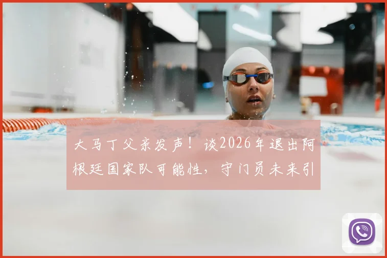 大马丁父亲发声!谈2026年退出阿根廷国家队可能性,守门员未来引球迷关注