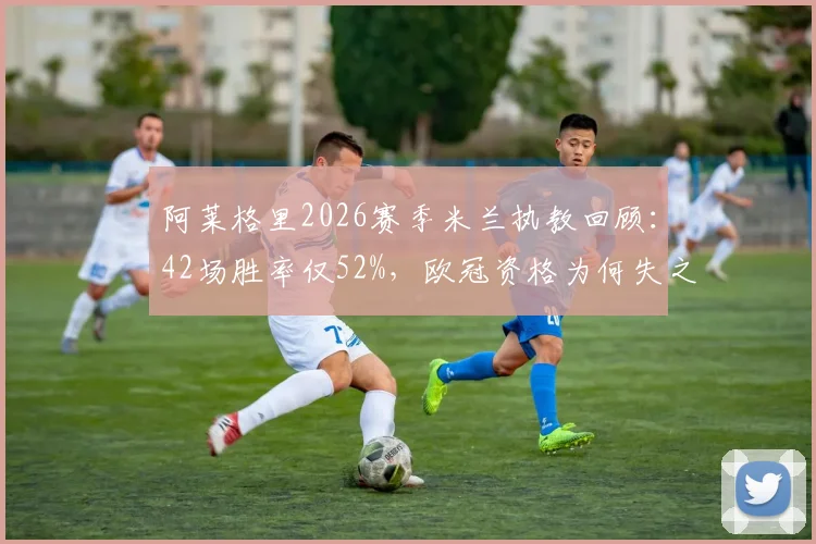 阿莱格里2026赛季米兰执教回顾:42场胜率仅52%,欧冠资格为何失之交臂?